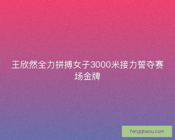 王欣然全力拼搏女子3000米接力誓夺赛场金牌