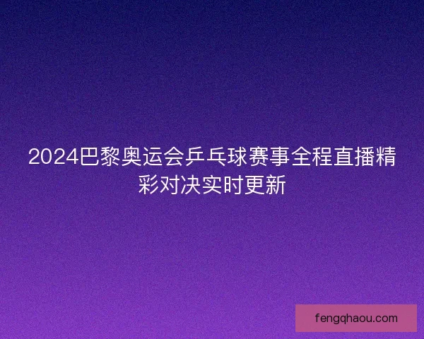 2024巴黎奥运会乒乓球赛事全程直播精彩对决实时更新