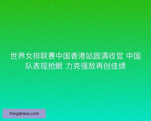 世界女排联赛中国香港站圆满收官 中国队表现抢眼 力克强敌再创佳绩