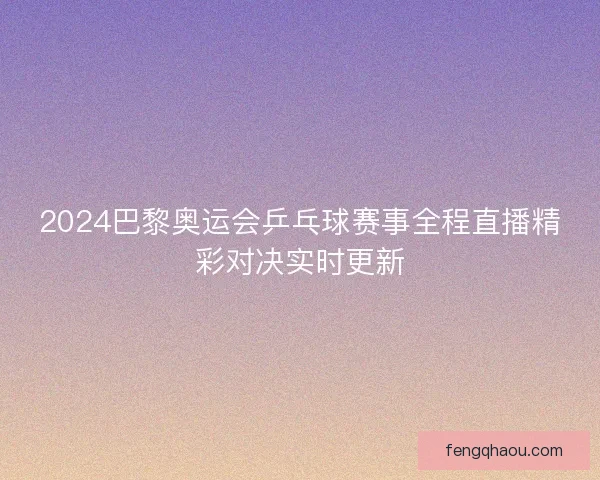 2024巴黎奥运会乒乓球赛事全程直播精彩对决实时更新