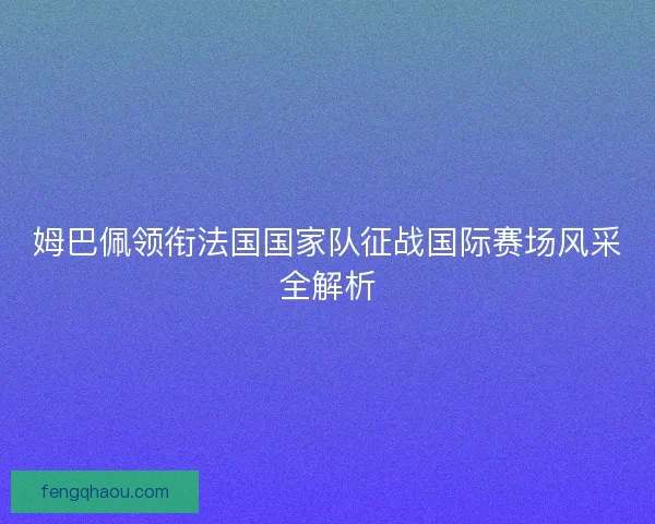 姆巴佩领衔法国国家队征战国际赛场风采全解析